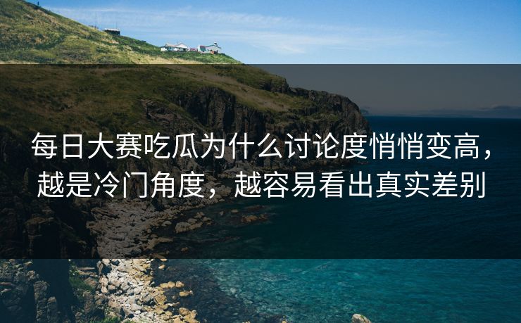 每日大赛吃瓜为什么讨论度悄悄变高，越是冷门角度，越容易看出真实差别
