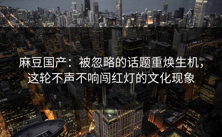 麻豆国产：被忽略的话题重焕生机，这轮不声不响闯红灯的文化现象