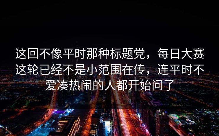 这回不像平时那种标题党，每日大赛这轮已经不是小范围在传，连平时不爱凑热闹的人都开始问了