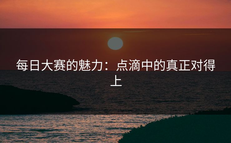 每日大赛的魅力：点滴中的真正对得上