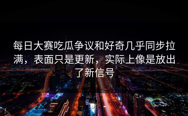 每日大赛吃瓜争议和好奇几乎同步拉满，表面只是更新，实际上像是放出了新信号
