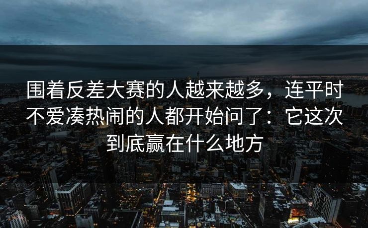围着反差大赛的人越来越多，连平时不爱凑热闹的人都开始问了：它这次到底赢在什么地方
