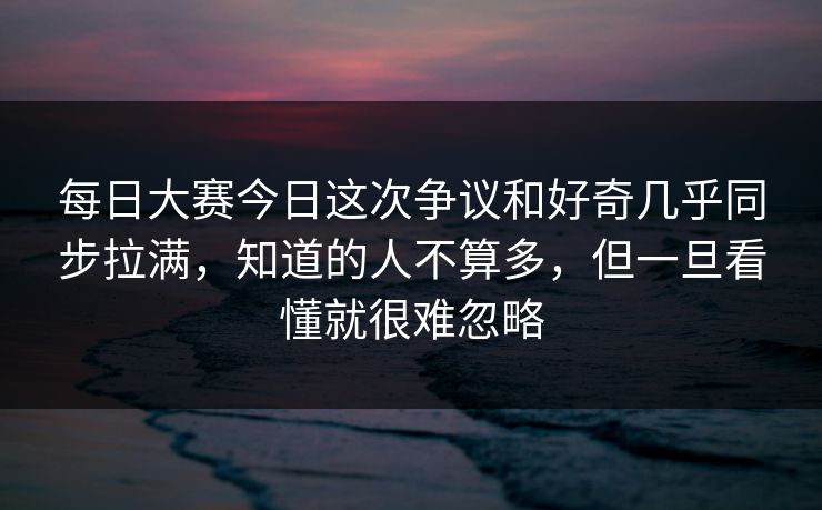 每日大赛今日这次争议和好奇几乎同步拉满，知道的人不算多，但一旦看懂就很难忽略