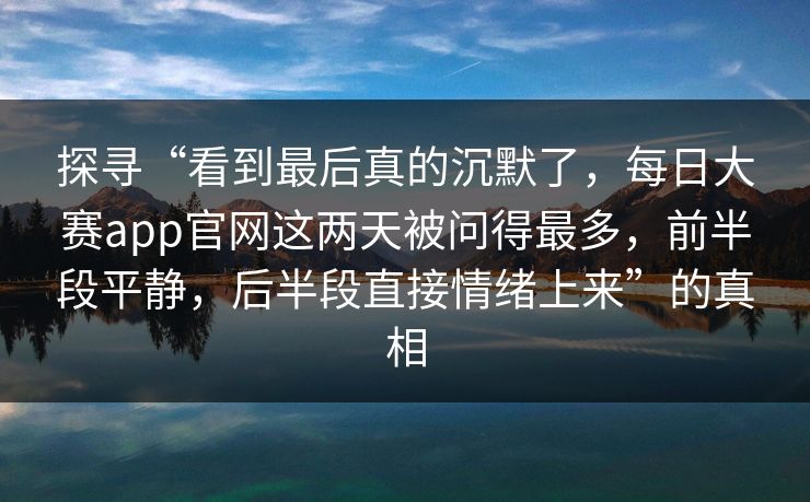 探寻“看到最后真的沉默了，每日大赛app官网这两天被问得最多，前半段平静，后半段直接情绪上来”的真相
