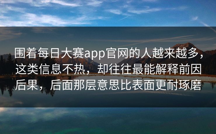 围着每日大赛app官网的人越来越多，这类信息不热，却往往最能解释前因后果，后面那层意思比表面更耐琢磨