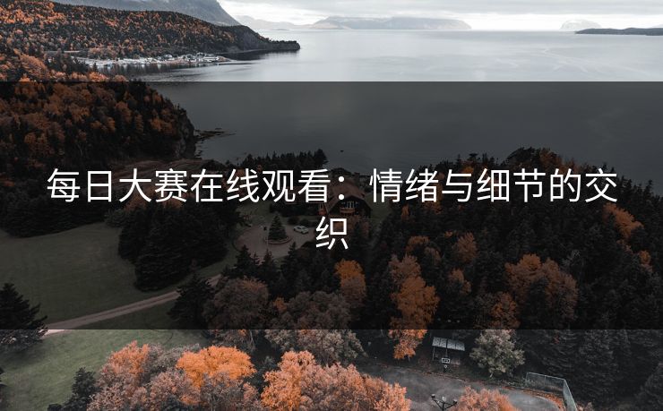 每日大赛在线观看:情绪与细节的交织 每日大赛在线观看:情绪与细节的交织