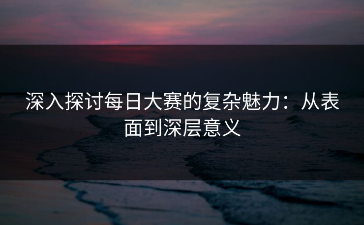 深入探讨每日大赛的复杂魅力：从表面到深层意义