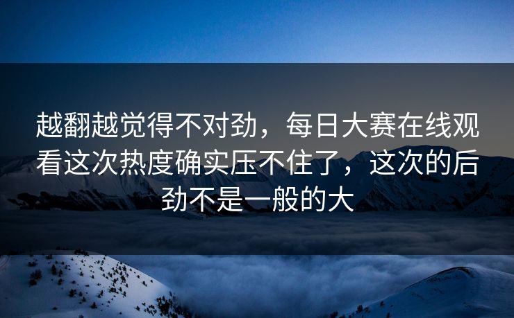 越翻越觉得不对劲，每日大赛在线观看这次热度确实压不住了，这次的后劲不是一般的大
