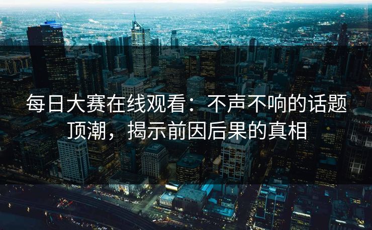 每日大赛在线观看:不声不响的话题顶潮,揭示前因后果的真相 每日大赛在线观看:不声不响的话题顶潮,揭示前因后果的真相
