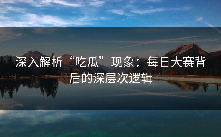 深入解析“吃瓜”现象：每日大赛背后的深层次逻辑