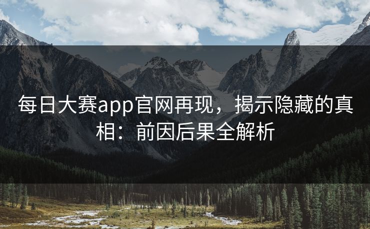 每日大赛app官网再现，揭示隐藏的真相：前因后果全解析